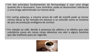 • Um dos princípios fundamentais da farmacologia é usar uma droga
quando ela é necessária. Caso contrário, pode-se desenvolver tolerância
a uma droga administrada na mesma dose.
• Em outras palavras, a mesma xícara de café da manhã pode se tornar
menos eficaz se for tomada em excesso e se coincidir como os horários
de pico de produção endógena de cortisol.
• Em relação ao café, devido à presença da cafeína e os efeitos que esta
substância causa em nosso corpo devemos nos ater a alguns horários
que são melhores para ser ingerido.
 