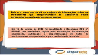 • Bula é o nome que se dá ao conjunto de informações sobre um
medicamento que obrigatoriamente os laboratórios devem
acrescentar à embalagem de seus produtos.
• Em 19 de janeiro de 2010 foi republicada a Resolução RDC nº.
47/2009 que estabelece regras para elaboração, harmonização,
atualização, publicação e disponibilização de bulas de
medicamentos para pacientes e para profissionais de saúde.
 