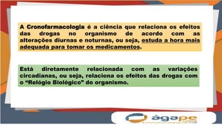 A Cronofarmacologia é a ciência que relaciona os efeitos
das drogas no organismo de acordo com as
alterações diurnas e noturnas, ou seja, estuda a hora mais
adequada para tomar os medicamentos.
Está diretamente relacionada com as variações
circadianas, ou seja, relaciona os efeitos das drogas com
o “Relógio Biológico” do organismo.
 
