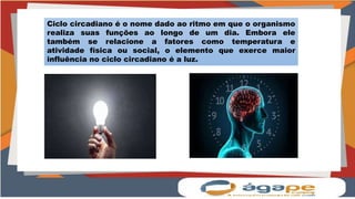 Ciclo circadiano é o nome dado ao ritmo em que o organismo
realiza suas funções ao longo de um dia. Embora ele
também se relacione a fatores como temperatura e
atividade física ou social, o elemento que exerce maior
influência no ciclo circadiano é a luz.
 