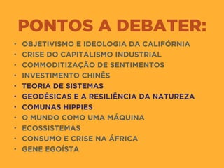 PONTOS A DEBATER:
• OBJETIVISMO E IDEOLOGIA DA CALIFÓRNIA
• CRISE DO CAPITALISMO INDUSTRIAL
• COMMODITIZAÇÃO DE SENTIMENTOS
• INVESTIMENTO CHINÊS
• TEORIA DE SISTEMAS
• GEODÉSICAS E A RESILIÊNCIA DA NATUREZA
• COMUNAS HIPPIES
• O MUNDO COMO UMA MÁQUINA
• ECOSSISTEMAS
• CONSUMO E CRISE NA ÁFRICA
• GENE EGOÍSTA
 