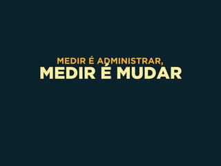 MEDIR É MUDAR
MEDIR É ADMINISTRAR,
 