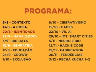 PROGRAMA:
6/8 - CONTEXTO
13/8 - A COISA
20/8 - IDENTIDADE
27/8 - NADA (LDOC)
3/9 - BIG DATA
10/9 - SEMPÁTRIA
17/9 - EDUCAÇÃO
24/9 - CROWD*
1/10 - EXCLUSÃO
8/10 - CIBERATIVISMO
15/10 - GAMES
22/10 - VR, AI
29/10 - IOT, SMART CITIES
5/11 - NEURO E BIO
12/11 - HACK E CODE
19/11 - FABRICATION
26/11 - TENDÊNCIAS
3/12 - PECHA KUCHA 1+2
 