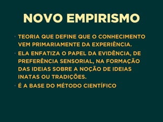 NOVO EMPIRISMO
• TEORIA QUE DEFINE QUE O CONHECIMENTO
VEM PRIMARIAMENTE DA EXPERIÊNCIA.
• ELA ENFATIZA O PAPEL DA EVIDÊNCIA, DE
PREFERÊNCIA SENSORIAL, NA FORMAÇÃO
DAS IDEIAS SOBRE A NOÇÃO DE IDEIAS
INATAS OU TRADIÇÕES.
• É A BASE DO MÉTODO CIENTÍFICO
 