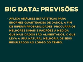 BIG DATA: PREVISÕES
• APLICA ANÁLISES ESTATÍSTICAS PARA
ENORMES QUANTIDADES DE DADOS, A FIM
DE INFERIR PROBABILIDADES: PROCURAR OS
MELHORES SINAIS E PADRÕES À MEDIDA
QUE MAIS DADOS SÃO ALIMENTADOS, O QUE
LEVA A UMA NATURAL MELHORIA DE SEUS
RESULTADOS AO LONGO DO TEMPO.
 