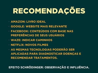 RECOMENDAÇÕES
• AMAZON: LIVRO IDEAL
• GOOGLE: WEBSITE MAIS RELEVANTE
• FACEBOOK: CONTEÚDOS COM BASE NAS
PREFERÊNCIAS DE SEUS USUÁRIOS
• WAZE: INDICAR CAMINHOS
• NETFLIX: NOVOS FILMES
• AS MESMAS TECNOLOGIAS PODERÃO SER
APLICADAS PARA DIAGNOSTICAR DOENÇAS E
RECOMENDAR TRATAMENTOS.
EFEITO SCHRÖDINGER: OBSERVAÇÃO E INFLUÊNCIA.
 