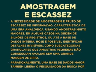 AMOSTRAGEM
E ESCASSEZ
• A NECESSIDADE DE AMOSTRAGEM É FRUTO DE
ESCASSEZ DE INFORMAÇÃO, CARACTERÍSTICA DE
UMA ERA ANALÓGICA. USANDO AMOSTRAS MUITO
MAIORES, EM ALGUNS CASOS NA ORDEM DE
BILHÕES DE REGISTROS, OU ATÉ A BASE DE
DADOS INTEIRA, HOJE É POSSÍVEL IDENTIFICAR
DETALHES INVISÍVEIS, COMO SUBCATEGORIAS
GRANULARES QUE AMOSTRAS PEQUENAS NÃO
CONSEGUIAM AVALIAR SEM UMA GRANDE
MARGEM DE ERRO.
• PARADOXALMENTE, UMA BASE DE DADOS MAIOR
TAMBÉM LIBERA O PESQUISADOR DA BUSCA POR
 