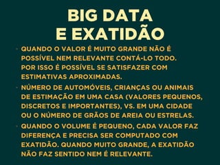 BIG DATA
E EXATIDÃO
• QUANDO O VALOR É MUITO GRANDE NÃO É
POSSÍVEL NEM RELEVANTE CONTÁ-LO TODO.  
POR ISSO É POSSÍVEL SE SATISFAZER COM
ESTIMATIVAS APROXIMADAS.
• NÚMERO DE AUTOMÓVEIS, CRIANÇAS OU ANIMAIS
DE ESTIMAÇÃO EM UMA CASA (VALORES PEQUENOS,
DISCRETOS E IMPORTANTES), VS. EM UMA CIDADE
OU O NÚMERO DE GRÃOS DE AREIA OU ESTRELAS.
• QUANDO O VOLUME É PEQUENO, CADA VALOR FAZ
DIFERENÇA E PRECISA SER COMPUTADO COM
EXATIDÃO. QUANDO MUITO GRANDE, A EXATIDÃO
NÃO FAZ SENTIDO NEM É RELEVANTE.
 