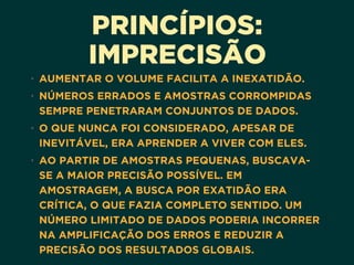 PRINCÍPIOS:
IMPRECISÃO
• AUMENTAR O VOLUME FACILITA A INEXATIDÃO.
• NÚMEROS ERRADOS E AMOSTRAS CORROMPIDAS
SEMPRE PENETRARAM CONJUNTOS DE DADOS.
• O QUE NUNCA FOI CONSIDERADO, APESAR DE
INEVITÁVEL, ERA APRENDER A VIVER COM ELES.
• AO PARTIR DE AMOSTRAS PEQUENAS, BUSCAVA-
SE A MAIOR PRECISÃO POSSÍVEL. EM
AMOSTRAGEM, A BUSCA POR EXATIDÃO ERA
CRÍTICA, O QUE FAZIA COMPLETO SENTIDO. UM
NÚMERO LIMITADO DE DADOS PODERIA INCORRER
NA AMPLIFICAÇÃO DOS ERROS E REDUZIR A
PRECISÃO DOS RESULTADOS GLOBAIS.
 