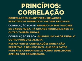 PRINCÍPIOS:
CORRELAÇÃO
• CORRELAÇÕES QUANTIFICAM RELAÇÕES
ESTATÍSTICAS ENTRE DOIS VALORES DE DADOS.
• CORRELAÇÃO FORTE: QUANDO UM DOS VALORES
DE DADOS MUDA, HÁ GRANDE PROBABILIDADE DO
OUTRO TAMBÉM MUDAR.
• CORRELAÇÃO FRACA: QUANDO UM VALOR MUDA, O
OUTRO POUCO SE ALTERA.
• MESMO FORTES CORRELAÇÕES NUNCA SÃO
PERFEITAS. É BEM POSSÍVEL QUE DOIS FATOS
PODEM SE COMPORTAR DE FORMA SEMELHANTE
APENAS POR COINCIDÊNCIA.
 