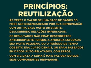 PRINCÍPIOS:
REUTILIZAÇÃO
• ÀS VEZES O VALOR DE UMA BASE DE DADOS SÓ
PODE SER DESENCADEADO POR SUA COMBINAÇÃO
COM OUTRA BASE MUITO DIFERENTE,
DESCOBRINDO RELAÇÕES IMPENSADAS.
• OS RESULTADOS NÃO ERAM DESCOBERTOS
ANTERIORMENTE PORQUE A AMOSTRA ESTUDADA
ERA MUITO PEQUENA, OU O PERÍODO DE TEMPO
COBERTO ERA CURTO DEMAIS, OU ERAM BASEADOS
EM DADOS AUTO-RELATADOS, COM ERROS.
• COM BIG DATA A SOMA É MAIS VALIOSA DO QUE
SEUS COMPONENTES INDIVIDUAIS.
 