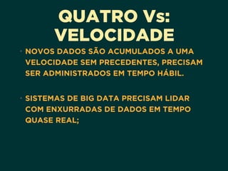 QUATRO Vs:
VELOCIDADE
• NOVOS DADOS SÃO ACUMULADOS A UMA
VELOCIDADE SEM PRECEDENTES, PRECISAM
SER ADMINISTRADOS EM TEMPO HÁBIL.
• SISTEMAS DE BIG DATA PRECISAM LIDAR
COM ENXURRADAS DE DADOS EM TEMPO
QUASE REAL;
 