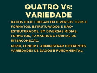 QUATRO Vs: 
VARIEDADE
• DADOS HOJE CHEGAM EM DIVERSOS TIPOS E
FORMATOS. ESTRUTURADOS E NÃO-
ESTRUTURADOS, EM DIVERSAS MÍDIAS,
FORMATOS, TAMANHOS E FORMAS DE
INTERCONEXÃO.
• GERIR, FUNDIR E ADMINISTRAR DIFERENTES
VARIEDADES DE DADOS É FUNDAMENTAL;
 
