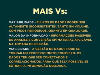 MAIS Vs:
• VARIABILIDADE - FLUXOS DE DADOS PODEM SER
ALTAMENTE INCONSISTENTES, TANTO EM VOLUME,
COM PICOS PERIÓDICOS, QUANTO EM QUALIDADE.
• VALOR DA INFORMAÇÃO - INFORMAÇÕES PASSÍVEIS
DE ANÁLISE E CONVERSÃO EM MATERIAL APLICÁVEL
NA TOMADA DE DECISÃO.
• VIABILIDADE - A GESTÃO DE DADOS PODE SE
TORNAR UM PROCESSO MUITO COMPLEXO. OS
DADOS TEM QUE SER CONECTADOS E
CORRELACIONADOS, PARA QUE SEJA POSSÍVEL SE
EXTRAIR A INFORMAÇÃO DESEJADA.
 
