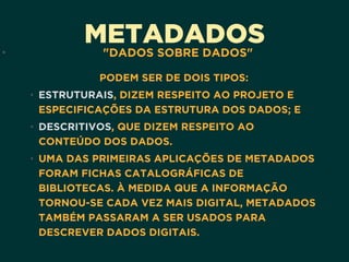 METADADOS• "DADOS SOBRE DADOS"
PODEM SER DE DOIS TIPOS:
• ESTRUTURAIS, DIZEM RESPEITO AO PROJETO E
ESPECIFICAÇÕES DA ESTRUTURA DOS DADOS; E
• DESCRITIVOS, QUE DIZEM RESPEITO AO
CONTEÚDO DOS DADOS.
• UMA DAS PRIMEIRAS APLICAÇÕES DE METADADOS
FORAM FICHAS CATALOGRÁFICAS DE
BIBLIOTECAS. À MEDIDA QUE A INFORMAÇÃO
TORNOU-SE CADA VEZ MAIS DIGITAL, METADADOS
TAMBÉM PASSARAM A SER USADOS PARA
DESCREVER DADOS DIGITAIS.
 