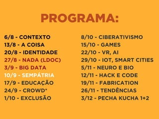 PROGRAMA:
6/8 - CONTEXTO
13/8 - A COISA
20/8 - IDENTIDADE
27/8 - NADA (LDOC)
3/9 - BIG DATA
10/9 - SEMPÁTRIA
17/9 - EDUCAÇÃO
24/9 - CROWD*
1/10 - EXCLUSÃO
8/10 - CIBERATIVISMO
15/10 - GAMES
22/10 - VR, AI
29/10 - IOT, SMART CITIES
5/11 - NEURO E BIO
12/11 - HACK E CODE
19/11 - FABRICATION
26/11 - TENDÊNCIAS
3/12 - PECHA KUCHA 1+2
 