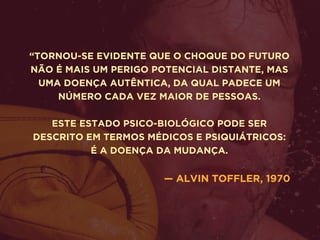 “TORNOU-SE EVIDENTE QUE O CHOQUE DO FUTURO
NÃO É MAIS UM PERIGO POTENCIAL DISTANTE, MAS
UMA DOENÇA AUTÊNTICA, DA QUAL PADECE UM
NÚMERO CADA VEZ MAIOR DE PESSOAS.
ESTE ESTADO PSICO-BIOLÓGICO PODE SER
DESCRITO EM TERMOS MÉDICOS E PSIQUIÁTRICOS:
É A DOENÇA DA MUDANÇA.
 
— ALVIN TOFFLER, 1970
 