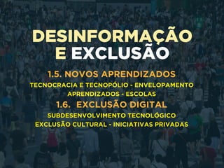 DESINFORMAÇÃO
E EXCLUSÃO
1.5. NOVOS APRENDIZADOS
TECNOCRACIA E TECNOPÓLIO - ENVELOPAMENTO
APRENDIZADOS - ESCOLAS
1.6. EXCLUSÃO DIGITAL
SUBDESENVOLVIMENTO TECNOLÓGICO
EXCLUSÃO CULTURAL - INICIATIVAS PRIVADAS
 