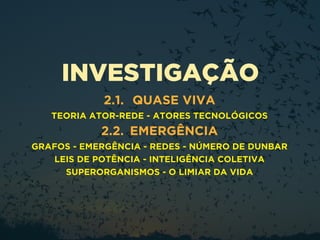 INVESTIGAÇÃO
2.1. QUASE VIVA
TEORIA ATOR-REDE - ATORES TECNOLÓGICOS
2.2. EMERGÊNCIA
GRAFOS - EMERGÊNCIA - REDES - NÚMERO DE DUNBAR
LEIS DE POTÊNCIA - INTELIGÊNCIA COLETIVA
SUPERORGANISMOS - O LIMIAR DA VIDA
 