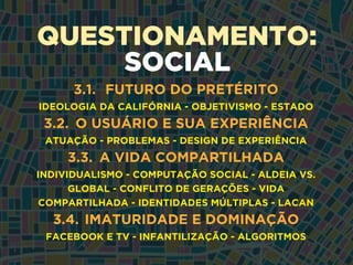 QUESTIONAMENTO:
SOCIAL
3.1. FUTURO DO PRETÉRITO
IDEOLOGIA DA CALIFÓRNIA - OBJETIVISMO - ESTADO
3.2. O USUÁRIO E SUA EXPERIÊNCIA
ATUAÇÃO - PROBLEMAS - DESIGN DE EXPERIÊNCIA
3.3. A VIDA COMPARTILHADA
INDIVIDUALISMO - COMPUTAÇÃO SOCIAL - ALDEIA VS.
GLOBAL - CONFLITO DE GERAÇÕES - VIDA
COMPARTILHADA - IDENTIDADES MÚLTIPLAS - LACAN
3.4. IMATURIDADE E DOMINAÇÃO
FACEBOOK E TV - INFANTILIZAÇÃO - ALGORITMOS
 