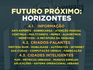 FUTURO PRÓXIMO:
HORIZONTES
4.1. INFORMAÇÃO
ANTI-EXPERTS - SOBRECARGA - ATENÇÃO PARCIAL
CONTÍNUA - MULTITAREFA - MEMES - ALGORITMOS
MEMÉTICOS - A METÁFORA DA MÁQUINA
4.2. CRIADOS-FALANTES
PRÓTESE RUIM - MOBILIDADE - AUTÔMATOS - INTERNET
DAS COISAS - COMPUTAÇÃO UBÍQUA - FABRICAÇÃO
4.3. CIDADES INTELIGENTES
M2M - MÉTRICAS URBANAS - MUNDOS ESPELHO
APLICAÇÕES - SISTEMA OPERACIONAL URBANO
 