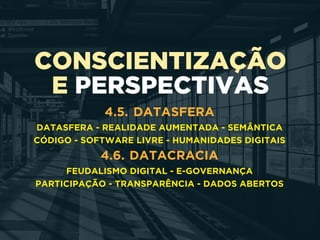 CONSCIENTIZAÇÃO
E PERSPECTIVAS
4.5. DATASFERA
DATASFERA - REALIDADE AUMENTADA - SEMÂNTICA
CÓDIGO - SOFTWARE LIVRE - HUMANIDADES DIGITAIS
4.6. DATACRACIA
FEUDALISMO DIGITAL - E-GOVERNANÇA 
PARTICIPAÇÃO - TRANSPARÊNCIA - DADOS ABERTOS
 