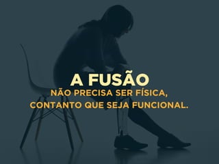 A FUSÃO
NÃO PRECISA SER FÍSICA,
CONTANTO QUE SEJA FUNCIONAL.
 