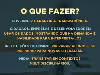 O QUE FAZER?
GOVERNOS: GARANTIR A TRANSPARÊNCIA.
CIDADÃOS, EMPRESAS E DESENVOLVEDORES:  
USAR OS DADOS, MOSTRANDO QUE HÁ DEMANDA E
HABILIDADE PARA INTERPRETÁ-LOS.
INSTITUIÇÕES DE ENSINO: PREPARAR ALUNOS E SE
PREPARAR PARA NOVAS LITERACIAS.
MÍDIA: TRANSITAR EM CONTEXTOS
MULTIDISCIPLINÁRIOS.
 