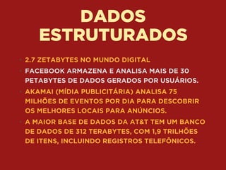 DADOS 
ESTRUTURADOS
• 2.7 ZETABYTES NO MUNDO DIGITAL
• FACEBOOK ARMAZENA E ANALISA MAIS DE 30
PETABYTES DE DADOS GERADOS POR USUÁRIOS.
• AKAMAI (MÍDIA PUBLICITÁRIA) ANALISA 75
MILHÕES DE EVENTOS POR DIA PARA DESCOBRIR
OS MELHORES LOCAIS PARA ANÚNCIOS.
• A MAIOR BASE DE DADOS DA AT&T TEM UM BANCO
DE DADOS DE 312 TERABYTES, COM 1,9 TRILHÕES
DE ITENS, INCLUINDO REGISTROS TELEFÔNICOS.
 