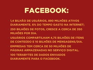FACEBOOK:
• 1,4 BILHÃO DE USUÁRIOS, 890 MILHÕES ATIVOS
DIARIAMENTE. 6% DO TEMPO GASTO NA INTERNET;
• 250 BILHÕES DE FOTOS, CRESCE A CERCA DE 350
MILHÕES POR DIA.
• USUÁRIOS COMPARTILHAM 4,75 BILHÕES DE ITENS
DE CONTEÚDO E 10 BILHÕES DE MENSAGENS/DIA.
• EMPRESAS TEM CERCA DE 50 MILHÕES DE
PÁGINAS ARMAZENADAS NO SERVIÇO DIGITAL.
• 100 TERABYTES DE DADOS ENVIADOS
DIARIAMENTE PARA O FACEBOOK.
 
