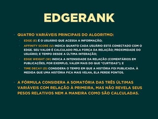 EDGERANK
• QUATRO VARIÁVEIS PRINCIPAIS DO ALGORITMO:
• EDGE (E) É O USUÁRIO QUE ACESSA A INFORMAÇÃO;
• AFFINITY SCORE (U) INDICA QUANTO CADA USUÁRIO ESTÁ CONECTADO COM O
EDGE. SEU VALOR É CALCULADO PELA FORÇA DA RELAÇÃO; PROXIMIDADE DO
USUÁRIO; E TEMPO DESDE A ÚLTIMA INTERAÇÃO;
• EDGE WEIGHT (W) INDICA A INTENSIDADE DA RELAÇÃO (COMENTÁRIOS EM
PUBLICAÇÕES, POR EXEMPLO, VALEM MAIS DO QUE “CURTIDAS”); E
• TIME DECAY (D) CONSIDERA O TEMPO EM QUE A HISTÓRIA FOI PUBLICADA. À
MEDIDA QUE UMA HISTÓRIA FICA MAIS VELHA, ELA PERDE PONTOS.  
• A FÓRMULA CONSIDERA A SOMATÓRIA DAS TRÊS ÚLTIMAS
VARIÁVEIS COM RELAÇÃO À PRIMEIRA, MAS NÃO REVELA SEUS
PESOS RELATIVOS NEM A MANEIRA COMO SÃO CALCULADAS.
 