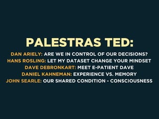 PALESTRAS TED:
DAN ARIELY: ARE WE IN CONTROL OF OUR DECISIONS?
HANS ROSLING: LET MY DATASET CHANGE YOUR MINDSET
DAVE DEBRONKART: MEET E-PATIENT DAVE
DANIEL KAHNEMAN: EXPERIENCE VS. MEMORY
JOHN SEARLE: OUR SHARED CONDITION - CONSCIOUSNESS
 