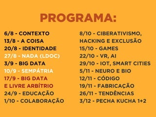 PROGRAMA:
6/8 - CONTEXTO
13/8 - A COISA
20/8 - IDENTIDADE
27/8 - NADA (LDOC)
3/9 - BIG DATA
10/9 - SEMPÁTRIA
17/9 - BIG DATA 
E LIVRE ARBÍTRIO
24/9 - EDUCAÇÃO
1/10 - COLABORAÇÃO
8/10 - CIBERATIVISMO,
HACKING E EXCLUSÃO
15/10 - GAMES
22/10 - VR, AI
29/10 - IOT, SMART CITIES
5/11 - NEURO E BIO
12/11 - CÓDIGO
19/11 - FABRICAÇÃO
26/11 - TENDÊNCIAS
3/12 - PECHA KUCHA 1+2
 