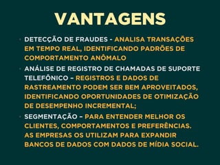 VANTAGENS
• DETECÇÃO DE FRAUDES - ANALISA TRANSAÇÕES
EM TEMPO REAL, IDENTIFICANDO PADRÕES DE
COMPORTAMENTO ANÔMALO
• ANÁLISE DE REGISTRO DE CHAMADAS DE SUPORTE
TELEFÔNICO – REGISTROS E DADOS DE
RASTREAMENTO PODEM SER BEM APROVEITADOS,
IDENTIFICANDO OPORTUNIDADES DE OTIMIZAÇÃO
DE DESEMPENHO INCREMENTAL;
• SEGMENTAÇÃO – PARA ENTENDER MELHOR OS
CLIENTES, COMPORTAMENTOS E PREFERÊNCIAS.
AS EMPRESAS OS UTILIZAM PARA EXPANDIR
BANCOS DE DADOS COM DADOS DE MÍDIA SOCIAL.
 