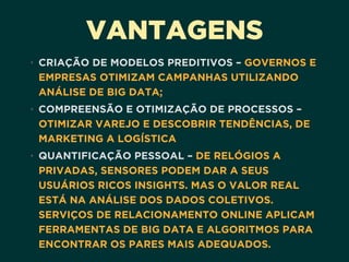 VANTAGENS
• CRIAÇÃO DE MODELOS PREDITIVOS – GOVERNOS E
EMPRESAS OTIMIZAM CAMPANHAS UTILIZANDO
ANÁLISE DE BIG DATA;
• COMPREENSÃO E OTIMIZAÇÃO DE PROCESSOS –
OTIMIZAR VAREJO E DESCOBRIR TENDÊNCIAS, DE
MARKETING A LOGÍSTICA
• QUANTIFICAÇÃO PESSOAL – DE RELÓGIOS A
PRIVADAS, SENSORES PODEM DAR A SEUS
USUÁRIOS RICOS INSIGHTS. MAS O VALOR REAL
ESTÁ NA ANÁLISE DOS DADOS COLETIVOS.
SERVIÇOS DE RELACIONAMENTO ONLINE APLICAM
FERRAMENTAS DE BIG DATA E ALGORITMOS PARA
ENCONTRAR OS PARES MAIS ADEQUADOS.
 