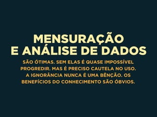MENSURAÇÃO
E ANÁLISE DE DADOS
SÃO ÓTIMAS. SEM ELAS É QUASE IMPOSSÍVEL
PROGREDIR. MAS É PRECISO CAUTELA NO USO.
A IGNORÂNCIA NUNCA É UMA BÊNÇÃO. OS
BENEFÍCIOS DO CONHECIMENTO SÃO ÓBVIOS.
 