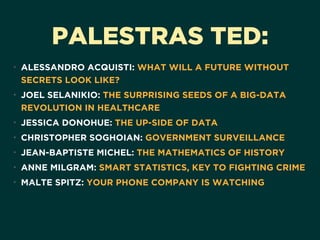 PALESTRAS TED:
• ALESSANDRO ACQUISTI: WHAT WILL A FUTURE WITHOUT
SECRETS LOOK LIKE?
• JOEL SELANIKIO: THE SURPRISING SEEDS OF A BIG-DATA
REVOLUTION IN HEALTHCARE
• JESSICA DONOHUE: THE UP-SIDE OF DATA
• CHRISTOPHER SOGHOIAN: GOVERNMENT SURVEILLANCE
• JEAN-BAPTISTE MICHEL: THE MATHEMATICS OF HISTORY
• ANNE MILGRAM: SMART STATISTICS, KEY TO FIGHTING CRIME
• MALTE SPITZ: YOUR PHONE COMPANY IS WATCHING
 