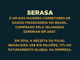 SERASA
É UM DOS MAIORES CORRETORES DE
DADOS FINANCEIROS NO BRASIL.
COMPRADO PELA IRLANDESA
EXPERIAN EM 2007.
EM 2014, A RECEITA DA FILIAL
BRASILEIRA US$ 819 MILHÕES, 17% DO
FATURAMENTO GLOBAL DA EMPRESA.
 