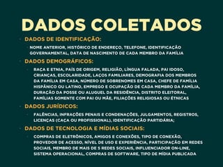 DADOS COLETADOS
• DADOS DE IDENTIFICAÇÃO:
• NOME ANTERIOR, HISTÓRICO DE ENDEREÇO, TELEFONE, IDENTIFICAÇÃO
GOVERNAMENTAL, DATA DE NASCIMENTO DE CADA MEMBRO DA FAMÍLIA
• DADOS DEMOGRÁFICOS:
• RAÇA E ETNIA, PAÍS DE ORIGEM, RELIGIÃO, LÍNGUA FALADA, PAI IDOSO,
CRIANÇAS, ESCOLARIDADE, LAÇOS FAMILIARES, DEMOGRAFIA DOS MEMBROS
DA FAMÍLIA EM CASA, NÚMERO DE SOBRENOMES EM CASA, CHEFE DE FAMÍLIA
HISPÂNICO OU LATINO, EMPREGO E OCUPAÇÃO DE CADA MEMBRO DA FAMÍLIA,
DURAÇÃO DA POSSE OU ALUGUEL DA RESIDÊNCIA, DISTRITO ELEITORAL,
FAMÍLIAS SOMENTE COM PAI OU MÃE, FILIAÇÕES RELIGIOSAS OU ÉTNICAS
• DADOS JURÍDICOS:
• FALÊNCIAS, INFRAÇÕES PENAIS E CONDENAÇÕES, JULGAMENTOS, REGISTROS,
LICENÇAS (CAÇA OU PROFISSIONAL), IDENTIFICAÇÃO PARTIDÁRIA;
• DADOS DE TECNOLOGIA E MÍDIAS SOCIAIS:
• COMPRAS DE ELETRÔNICOS, AMIGOS E CONEXÕES, TIPO DE CONEXÃO,
PROVEDOR DE ACESSO, NÍVEL DE USO E EXPERIÊNCIA, PARTICIPAÇÃO EM REDES
SOCIAIS, MEMBRO DE MAIS DE 5 REDES SOCIAIS, INFLUENCIADOR ON-LINE,
SISTEMA OPERACIONAL, COMPRAS DE SOFTWARE, TIPO DE MÍDIA PUBLICADA
 