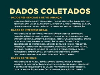 DADOS COLETADOS
• DADOS RESIDENCIAIS E DE VIZINHANÇA:
• MORADIA PÚBLICA OU GOVERNAMENTAL, TIPO DE HABITAÇÃO, AQUECIMENTO E
REFRIGERAÇÃO, VALOR DA RESIDÊNCIA, HIPOTECA E JUROS, TAMANHO DA CASA,
CRIMINALIDADE NO BAIRRO, NÚMERO DE CÔMODOS, ANO DE CONSTRUÇÃO
• DADOS DE INTERESSE GERAL:
• PREFERÊNCIAS DE VESTUÁRIO, PARTICIPAÇÃO EM EVENTOS ESPORTIVOS,
DOAÇÕES, HÁBITO DE JOGO - CASINOS, LOTERIAS, ACONTECIMENTOS DA VIDA
(APOSENTADORIA, CASAMENTO, GRAVIDEZ), ASSINATURAS DE REVISTAS, CANAIS
DE TV ASSISTIDOS, ANIMAIS DE ESTIMAÇÃO, INCLINAÇÕES POLÍTICAS,
CELEBRIDADES DE PREFERÊNCIA, GÊNEROS DE FILME E MÚSICA PREDILETOS,
HOBBIES, ESTILO DE VIDA (MOTOCICLISMO, OUTDOOR / CAÇA E TIRO, NATIVO,
NEW AGE / ORGÂNICO), MEMBRO DE MAIS DE 5 SITES DE COMPRAS, DADOS
FINANCEIROS, INADIMPLÊNCIA, CATEGORIA DE CRÉDITO DO CARTÃO,
DIFICULDADES FINANCEIRAS, NÍVEL DE RENDA, CRÉDITO ATIVO
• DADOS DO VEÍCULO:
• PREFERÊNCIAS DE MARCA, RENOVAÇÃO DO SEGURO, MARCA E MODELO,
NÚMEROS DE IDENTIFICAÇÃO DE CADA VEÍCULO DE PROPRIEDADE, PROPENSÃO
À COMPRA DE VEÍCULO NOVO OU USADO, PROPRIETÁRIO DE MOTOCICLETA,
DATA DE AQUISIÇÃO, INFORMAÇÕES DE COMPRA, INTENÇÃO DE COMPRA
 