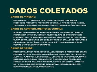 DADOS COLETADOS
• DADOS DE VIAGENS:
• PREÇO MAIS ALTO PAGO POR UMA VIAGEM, DATA DA ÚLTIMA VIAGEM,
PASSAGEIRO FREQUENTE, PROPRIEDADE DE FÉRIAS, TIPO DE FÉRIAS (CASINO,
TIME SHARE, CRUZEIROS), DESTINO PREFERIDO, COMPANHIA AÉREA PREFERIDA
• DADOS DE COMPORTAMENTO DE COMPRA:
• MONTANTE GASTO EM BENS, FORMA DE PAGAMENTO PREFERIDO, CANAL DE
PREFERÊNCIA (INTERNET, CORREIO, TELEFONE), TIPO DE ENTRETENIMENTO
COMPRADO, TIPO DE ALIMENTOS ADQUIRIDOS, MÉDIA DE DIAS ENTRE COMPRAS,
ÚLTIMA COMPRA (ON-LINE E OFF-LINE), COMPRAS EM CATÁLOGOS POPULARES E
ENCOMENDAS EM CATÁLOGOS DE ALTO PADRÃO, TAMANHOS DAS ROUPAS,
VOLUME E TIPO DE LIVROS COMPRADOS
• DADOS DE SAÚDE:
• PROPENSÃO A BUSCA POR DADOS DE SAÚDE, DOENÇAS E PRESCRIÇÕES ONLINE,
FUMANTE EM CASA, SUPRIMENTOS GERIÁTRICOS, USO DE LENTES CORRETIVAS,
ALERGIAS, PLANO DE SAÚDE INDIVIDUAL, USUÁRIO DE SAÚDE PÚBLICA, MARCA
MAIS USADA DE REMÉDIO, PERDA DE PESO E SUPLEMENTOS, COMPRAS EM
TÓPICOS DE SAÚDE INCLUINDO: ALERGIAS, ARTRITE, COLESTEROL, DIABETES,
DIETA, FISICULTURISMO, MEDICINA ALTERNATIVA, PRODUTOS DE BELEZA,
REMÉDIOS HOMEOPÁTICOS, ORTOPEDIA ETC
 