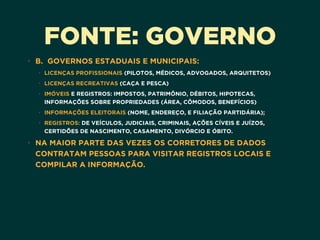 FONTE: GOVERNO
• B.  GOVERNOS ESTADUAIS E MUNICIPAIS:
• LICENÇAS PROFISSIONAIS (PILOTOS, MÉDICOS, ADVOGADOS, ARQUITETOS)
• LICENÇAS RECREATIVAS (CAÇA E PESCA)
• IMÓVEIS E REGISTROS: IMPOSTOS, PATRIMÔNIO, DÉBITOS, HIPOTECAS,
INFORMAÇÕES SOBRE PROPRIEDADES (ÁREA, CÔMODOS, BENEFÍCIOS)
• INFORMAÇÕES ELEITORAIS (NOME, ENDEREÇO, E FILIAÇÃO PARTIDÁRIA);
• REGISTROS: DE VEÍCULOS, JUDICIAIS, CRIMINAIS, AÇÕES CÍVEIS E JUÍZOS,
CERTIDÕES DE NASCIMENTO, CASAMENTO, DIVÓRCIO E ÓBITO.
• NA MAIOR PARTE DAS VEZES OS CORRETORES DE DADOS
CONTRATAM PESSOAS PARA VISITAR REGISTROS LOCAIS E
COMPILAR A INFORMAÇÃO. 
 