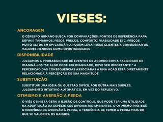 VIESES:
• ANCORAGEM
• O CÉREBRO HUMANO BUSCA POR COMPARAÇÕES. PONTOS DE REFERÊNCIA PARA
DEFINIR TAMANHOS, PESOS, PREÇOS, CONFORTO, VIABILIDADE ETC. PREÇOS
MUITO ALTOS EM UM CARDÁPIO, PODEM LEVAR SEUS CLIENTES A CONSIDERAR OS
VALORES MENORES COMO OPORTUNIDADES
• DISPONIBILIDADE
• JULGAMOS A PROBABILIDADE DE EVENTOS DE ACORDO COM A FACILIDADE DE
IMAGINÁ-LOS."SE ALGO PODE SER IMAGINADO, DEVE SER IMPORTANTE." A
PERCEPÇÃO DAS CONSEQUÊNCIAS ASSOCIADAS A UMA AÇÃO ESTÁ DIRETAMENTE
RELACIONADA À PERCEPÇÃO DE SUA MAGNITUDE
• SUBSTITUIÇÃO
• SUBSTITUIR UMA IDEIA OU QUESTÃO DIFÍCIL POR OUTRA MAIS SIMPLES. 
JULGAMENTO INTUITIVO AUTOMÁTICO, EM VEZ DO REFLEXIVO.
• OTIMISMO E AVERSÃO À PERDA
• O VIÉS OTIMISTA GERA A ILUSÃO DE CONTROLE, QUE PODE TER UMA UTILIDADE
NA ADAPTAÇÃO DA ESPÉCIE AOS DIFERENTES AMBIENTES. O OTIMISMO PROTEGE
O INDIVÍDUO DA AVERSÃO À PERDA, A TENDÊNCIA DE TEMER A PERDA MAIS DO
QUE SE VALORIZA OS GANHOS.
 