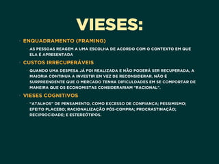VIESES:
• ENQUADRAMENTO (FRAMING)
• AS PESSOAS REAGEM A UMA ESCOLHA DE ACORDO COM O CONTEXTO EM QUE
ELA É APRESENTADA
• CUSTOS IRRECUPERÁVEIS
• QUANDO UMA DESPESA JÁ FOI REALIZADA E NÃO PODERÁ SER RECUPERADA, A
MAIORIA CONTINUA A INVESTIR EM VEZ DE RECONSIDERAR. NÃO É
SURPREENDENTE QUE O MERCADO TENHA DIFICULDADES EM SE COMPORTAR DE
MANEIRA QUE OS ECONOMISTAS CONSIDERARIAM "RACIONAL".
• VIESES COGNITIVOS
• “ATALHOS” DE PENSAMENTO, COMO EXCESSO DE CONFIANÇA; PESSIMISMO;
EFEITO PLACEBO; RACIONALIZAÇÃO PÓS-COMPRA; PROCRASTINAÇÃO;
RECIPROCIDADE; E ESTEREÓTIPOS.
 