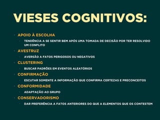 VIESES COGNITIVOS:
• APOIO À ESCOLHA
• TENDÊNCIA A SE SENTIR BEM APÓS UMA TOMADA DE DECISÃO POR TER RESOLVIDO
UM CONFLITO
• AVESTRUZ
• AVERSÃO A FATOS PERIGOSOS OU NEGATIVOS
• CLUSTERING
• BUSCAR PADRÕES EM EVENTOS ALEATÓRIOS
• CONFIRMAÇÃO
• ESCUTAR SOMENTE A INFORMAÇÃO QUE CONFIRMA CERTEZAS E PRECONCEITOS
• CONFORMIDADE
• ADAPTAÇÃO AO GRUPO
• CONSERVADORISMO
• DAR PREFERÊNCIA A FATOS ANTERIORES DO QUE A ELEMENTOS QUE OS CONTESTEM
 