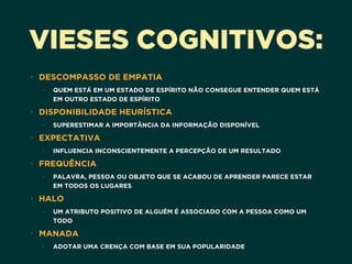 VIESES COGNITIVOS:
• DESCOMPASSO DE EMPATIA
• QUEM ESTÁ EM UM ESTADO DE ESPÍRITO NÃO CONSEGUE ENTENDER QUEM ESTÁ
EM OUTRO ESTADO DE ESPÍRITO
• DISPONIBILIDADE HEURÍSTICA
• SUPERESTIMAR A IMPORTÂNCIA DA INFORMAÇÃO DISPONÍVEL
• EXPECTATIVA
• INFLUENCIA INCONSCIENTEMENTE A PERCEPÇÃO DE UM RESULTADO
• FREQUÊNCIA
• PALAVRA, PESSOA OU OBJETO QUE SE ACABOU DE APRENDER PARECE ESTAR
EM TODOS OS LUGARES
• HALO
• UM ATRIBUTO POSITIVO DE ALGUÉM É ASSOCIADO COM A PESSOA COMO UM
TODO
• MANADA
• ADOTAR UMA CRENÇA COM BASE EM SUA POPULARIDADE
 