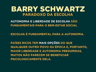 BARRY SCHWARTZ
PARADOXO DA ESCOLHA
• AUTONOMIA E LIBERDADE DE ESCOLHA SÃO
FUNDAMENTAIS PARA O BEM-ESTAR SOCIAL 
• ESCOLHA É FUNDAMENTAL PARA A AUTONOMIA.  
• PAÍSES RICOS TEM MAIS OPÇÕES DO QUE
QUALQUER OUTRO POVO OU ÉPOCA E, PORTANTO,
MAIOR LIBERDADE E AUTONOMIA PRESUMIDAS,
MUITOS NÃO PARECEM SE BENEFICIAR
PSICOLOGICAMENTE DELA.
 