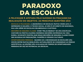 PARADOXO
DA ESCOLHA
• A FELICIDADE É AFETADA PELO SUCESSO OU FRACASSO DA
REALIZAÇÃO DO OBJETIVO. AS PRINCIPAIS QUESTÕES SÃO:
• ESCOLHA E FELICIDADE. A ABUNDÂNCIA DE ESCOLHA MUITAS VEZES LEVA À
DEPRESSÃO E SOLIDÃO. O TECIDO SOCIAL JÁ NÃO É UM DIREITO DE NASCENÇA,
MAS UMA SÉRIE DE ESCOLHAS DELIBERADAS E CUSTOSAS
• DECISÕES DE SEGUNDA CLASSE. VIVER "PELAS REGRAS" DE UMA DISCIPLINA,
COSTUME OU PRÁTICA ELIMINA INÚMERAS DECISÕES INCÔMODAS NA VIDA
DIÁRIA. SCHWARTZ MOSTRA QUE ESSAS DECISÕES DE SEGUNDA CLASSE PODEM
SER DIVIDIDAS EM PRESUNÇÕES, PADRÕES E CÓDIGOS CULTURAIS. 
• OPORTUNIDADES PERDIDAS.  QUANDO HÁ A NECESSIDADE DE ESCOLHER UMA
OPÇÃO ENTRE MUITAS DESEJÁVEIS, NATURALMENTE SE CONSIDERAM AS PERDAS
HIPOTÉTICAS. AS OPÇÕES SÃO AVALIADAS EM TERMOS DE OPORTUNIDADES
PERDIDAS EM VEZ DO POTENCIAL DA ESCOLHA. 
 