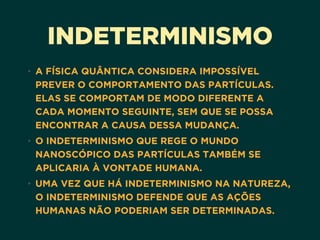 INDETERMINISMO
• A FÍSICA QUÂNTICA CONSIDERA IMPOSSÍVEL
PREVER O COMPORTAMENTO DAS PARTÍCULAS.
ELAS SE COMPORTAM DE MODO DIFERENTE A
CADA MOMENTO SEGUINTE, SEM QUE SE POSSA
ENCONTRAR A CAUSA DESSA MUDANÇA.
• O INDETERMINISMO QUE REGE O MUNDO
NANOSCÓPICO DAS PARTÍCULAS TAMBÉM SE
APLICARIA À VONTADE HUMANA.
• UMA VEZ QUE HÁ INDETERMINISMO NA NATUREZA,
O INDETERMINISMO DEFENDE QUE AS AÇÕES
HUMANAS NÃO PODERIAM SER DETERMINADAS.
 