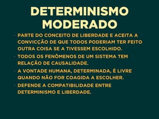 DETERMINISMO
MODERADO
• PARTE DO CONCEITO DE LIBERDADE E ACEITA A
CONVICÇÃO DE QUE TODOS PODERIAM TER FEITO
OUTRA COISA SE A TIVESSEM ESCOLHIDO.
• TODOS OS FENÔMENOS DE UM SISTEMA TEM
RELAÇÃO DE CAUSALIDADE.
• A VONTADE HUMANA, DETERMINADA, É LIVRE
QUANDO NÃO FOR COAGIDA A ESCOLHER.
• DEFENDE A COMPATIBILIDADE ENTRE
DETERMINISMO E LIBERDADE.
 